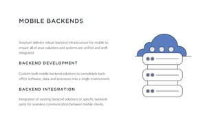 MOBILE BACKENDS
BACKEND DEVELOPMENT
Custom-built mobile backend solutions to consolidate back-
office software, data, and processes into a single environment.
BACKEND INTEGRATION
Integration of existing backend solutions or specific backend
parts for seamless communication between mobile clients.
Smartym delivers robust backend infrastructure for mobile to
ensure all of your solutions and systems are unified and well-
integrated.
 