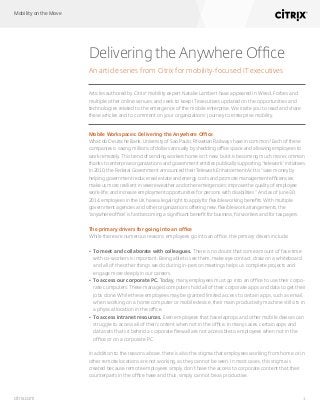 Mobility on the Move
1citrix.com
Delivering the Anywhere Office
An article series from Citrix for mobility-focused IT executives
Articles authored by Citrix®
mobility expert Natalie Lambert have appeared in Wired, Forbes and
multiple other online venues, and seek to keep IT executives updated on the opportunities and
technologies related to the emergence of the mobile enterprise. We invite you to read and share
these articles and to comment on your organizations’ journey to enterprise mobility.
Mobile Workspaces: Delivering the Anywhere Office
What do Deutsche Bank, University of Sao Paulo, Rhaetian Railways have in common? Each of these
companies is saving millions of dollars annually by shedding office space and allowing employees to
work remotely. This trend of sending workers home isn’t new, but it is becoming much more common
thanks to enterprise organizations and government entities publically supporting “telework” initiatives.
In 2010, the Federal Government announced their Telework Enhancement Act to “save money by
helping government reduce real estate and energy costs and promote management efficiencies;
make us more resilient in severe weather and other emergencies; improve the quality of employee
work-life; and increase employment opportunities for persons with disabilities.” And as of June 30,
2014, employees in the UK have a legal right to apply for flexible working benefits. With multiple
government agencies and other organizations offering new, flexible work arrangements, the
“anywhere office” is fast becoming a significant benefit for business, for workers and for tax payers.
The primary drivers for going into an office
While there are numerous reasons employees go into an office, the primary drivers include:
•	 To meet and collaborate with colleagues. There is no doubt that some amount of face time
with co-workers is important. Being able to see them, make eye contact, draw on a whiteboard
and all of the other things we do during in-person meetings helps us complete projects and
engage more deeply in our careers.
•	 To access our corporate PC. Today, many employees must go into an office to use their corpo-
rate computers. These managed computers hold all of their corporate apps and data to get their
jobs done. While these employees may be granted limited access to certain apps, such as email,
when working on a home computer or mobile device, their main productivity machine still sits in
a physical location in the office.
•	 To access intranet resources. Even employees that have laptops and other mobile devices can
struggle to access all of their content when not in the office. In many cases, certain apps and
data sets that sit behind a corporate firewall are not accessible to employees when not in the
office or on a corporate PC.
In addition to the reasons above, there is also the stigma that employees working from home or in
other remote locations are not working, as they cannot be seen. In most cases, this stigma is
created because remote employees simply don’t have the access to corporate content that their
counterparts in the office have and thus, simply cannot be as productive.
 