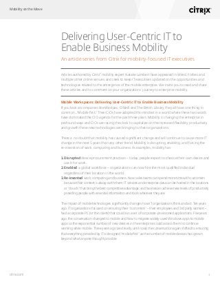 Mobility on the Move
1citrix.com
Delivering User-Centric IT to
Enable Business Mobility
An article series from Citrix for mobility-focused IT executives
Articles authored by Citrix®
mobility expert Natalie Lambert have appeared in Wired, Forbes and
multiple other online venues, and seek to keep IT executives updated on the opportunities and
technologies related to the emergence of the mobile enterprise. We invite you to read and share
these articles and to comment on your organizations’ journey to enterprise mobility.
Mobile Workspaces: Delivering User-Centric IT to Enable Business Mobility
If you look at companies like Westpac, O’Neill and The British Library, they all have one thing in
common…“Mobile first.” Their CIOs have adopted this mindset in a world where these two words
have dominated the CIO agenda for the past three years. Mobility is changing the enterprise in
profound ways and CIOs are racing the clock to capitalize on the increased flexibility, productivity
and growth these new technologies are bringing to their organizations.
There is no doubt that mobility has caused significant change and will continue to cause more IT
change in the next 5 years than any other trend. Mobility is disrupting, enabling, and forcing the
re-invention of work, computing and business. As examples, mobility has:
1.	Disrupted device procurement practices – today, people expect to choose their own device and
use it for work.
2.	Enabled a global workforce – organizations can now hire the most qualified individual
regardless of their location in the world.
3.	Re-invented work, computing and business. Now, sales teams can spend more time with customers
because their content is always with them; IT services and enterprise data can be hosted in the locations
or “clouds” that bring the best competitive advantage; and businesses achieve new levels of productivity
providing people with essential information and tools wherever they are.
The impact of mobile technologies significantly changes how IT organizations think and act. Ten years
ago, IT organizations focused on ensuring their “customers” – their employees and 3rd party workers –
had a corporate PC (or thin client) that could run a set of corporate-provisioned applications. Five years
ago, the conversation changed to mobile and how to migrate widely-used Windows apps to mobile
apps so the exponential number of new devices in the enterprise could access them to continue
working while mobile. Three years ago (and really, until now), the conversation again shifted to ensuring
that everything provided by IT is designed “mobile first” as the number of mobile devices has grown
beyond what anyone thought possible.
 