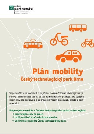 Vzpomínáte si na dotazník o dojíždění do zaměstnání? Zajímají vás vý-
sledky? Jestli chcete vědět, co váš zaměstnavatel plánuje, aby vylepšil
podmínky pro parkování a dopravu na vašem pracovišti, otočte a dozví-
te se víc!
Podporujeme mobilitu v Českém technologickém parku s cílem zajistit:
d příjemnější cesty do práce,
d lepší prostředí a infrastrukturu v parku,
d udržitelný rozvoj pro Český technologický park.
Plán mobility
Český technologický park Brno
 