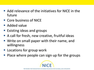  Add relevance of the initiatives for NICE in the
future
 Core business of NICE
 Added value
 Existing ideas and groups
 A call for fresh, new creative, fruitful ideas
 Write on small paper with their name, and
willingness
 Locations for group work
 Place where people can sign up for the groups
 