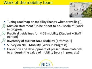 Work of the mobility team
 Tuning roadmap on mobility (handy when travelling!)
 Mission statement “To be or not to be… Mobile” (work
in progress)
 Practical guidelines for NICE mobility (Student + Staff
edition)
 Inventory of current NICE Mobility (Erasmus +)
 Survey on NICE Mobility (Work in Progress)
 Collection and development of presentation materials
to underpin the value of mobility (work in progress)
 