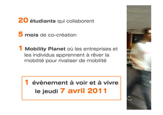 20 étudiants qui collaborent

5 mois de co-création

1 Mobility Planet où les entreprises et
  les individus apprennent à rêver la
  mobilité pour rivaliser de mobilité



  1   évènement à voir et à vivre
      le jeudi   7 avril 2011
 