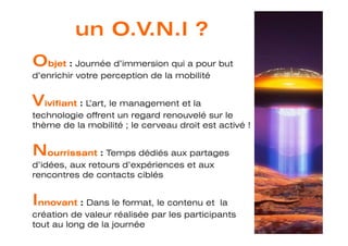 bjet : Journée d’immersion qui a pour but
d’enrichir votre perception de la mobilité


   ivifiant : L’art, le management et la
technologie offrent un regard renouvelé sur le
thème de la mobilité ; le cerveau droit est activé !


    ourrissant : Temps dédiés aux partages
d’idées, aux retours d’expériences et aux
rencontres de contacts ciblés


 nnovant : Dans le format, le contenu et la
création de valeur réalisée par les participants
tout au long de la journée
 