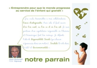 « Entreprendre pour que le monde progresse
     au service de l’enfant qui grandit »


                « J’ai voulu transmettre à mes collaborateurs
                l’envie d’entreprendre. Pour cela il faut savoir
                d’où l’on vient, ou l’on va et où l’on est . Je suis
                partisan d’un capitalisme responsable où l’homme
                et l’économique font bon ménage. Je défends
                l’idée de Responsabilité Sociale (que chacun
                s'épanouisse dans son métier), Sociétale (le rôle dans
                la cité) et Environnementale ».




Jean Duforest
PDG ïdgroup      notre parrain
 