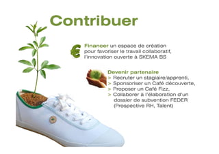 Contribuer
   Financer un espace de création
   pour favoriser le travail collaboratif,
   l’innovation ouverte à SKEMA BS


             Devenir partenaire
             > Recruter un stagiaire/apprenti,
             > Sponsoriser un Café découverte,
             > Proposer un Café Fizz,
             > Collaborer à l’élaboration d’un
               dossier de subvention FEDER
               (Prospective RH, Talent)
 