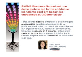 SKEMA Business School est une
école globale qui forme et éduque
les talents dont ont besoin les
entreprises du XXIème siècle.


« Des talents mobiles, adaptables, des managers
responsables capables d’engendrer de la
performance durable, de contribuer aux débats et
aux enjeux sociétaux, sociaux et économiques,
travaillant en réseau et à distance, créant de la
valeur et innovant constamment, totalement à
l’aise et respectueux de la diversité multiculturelle
et sociale. »


                            Alice Guilhon
                            Directrice Générale
 