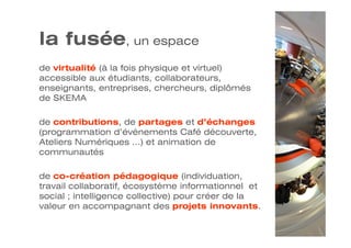 la fusée, un espace
de virtualité (à la fois physique et virtuel)
accessible aux étudiants, collaborateurs,
enseignants, entreprises, chercheurs, diplômés
de SKEMA

de contributions, de partages et d’échanges
(programmation d’évènements Café découverte,
Ateliers Numériques …) et animation de
communautés

de co-création pédagogique (individuation,
travail collaboratif, écosystème informationnel et
social ; intelligence collective) pour créer de la
valeur en accompagnant des projets innovants.
 