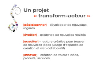 Un projet
   « transform-acteur »
[décloisonner] - développer de nouveaux
regards

[éveiller] – existence de nouvelles réalités

[susciter] – rupture créative pour trouver
de nouvelles idées (usage d’espaces de
création et web collaboratif)

[innover] - création de valeur : idées,
produits, services
 