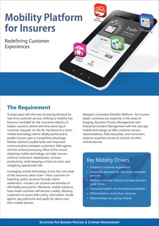 Mobility Platform                                                          Se
                                                                          Servlf
                                                                              ic  e


for Insurers                                                                                                 On-bo
                                                                                                                  arding



Redefining Customer
Experiences
                                                                                         Claim
                                                                                              s
                                                        Instant
                                                         Policy




 The Requirement
 To keep pace with the ever increasing demand for                 Newgen's innovative Mobility Platform, for insurers,
 real-time customer service, shifting to mobility has             ZapIn, combines our expertise in the areas of
 become inevitable for the insurance industry. In                 Imaging, Business Process Management and
 today's scenario, where real-time servicing of                   Enterprise Content Management with the new age
 customer requests 'on the fly' has become a norm,                mobile technology, to offer customer service
 mobile technology seems ideally positioned to                    representatives, field executives, and consumers
 enable insurers gain a competitive advantage.                    anytime-anywhere access to services on their
 Mobile solutions enable faster and improved                      mobile devices.
 communications between customers, field agents,
 and the central processing office of the insurer.
 Adopting mobile technology can help insurers
 enhance customers' experiences, increase
 productivity, while keeping a check on costs, and                   Key Mobility Drivers
 mitigating operational risks.
                                                                     Ÿ Enhance customer experience
 Leveraging mobile technology across the core areas                  Ÿ Insatiable demand for real-time customer
 of the insurance value chain—from customer on-                        services
 boarding, policy issuance through claims                            Ÿ Reduce customer-facing business process
 settlement—insurers can achieve real benefits at                      cycle times
 affordable price points. Moreover, mobile solutions
                                                                     Ÿ Consumerization of smartphones/tablets
 have made customer-self service a reality, allowing
                                                                     Ÿ Differentiation and future revenue
 customers to access their policy information, locate
 agents, pay premiums and apply for claims over                      Ÿ Relationships are going mobile
 their mobile devices.




                          SOLUTIONS FOR BUSINESS PROCESS & CONTENT MANAGEMENT
 
