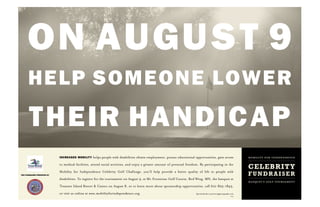 ON AUGUST 9
       HELP SOMEONE LOWER

       THEIR HANDICAP
                               INCREASED MOBILITY     helps people with disabilities obtain employment, pursue educational opportunities, gain access                     mobility for independence
                               to medical facilities, attend social activities, and enjoy a greater amount of personal freedom. By participating in the
                                                                                                                                                                          CELEBRITY
THIS FUNDRAISER PRESENTED BY
                               Mobility for Independence Celebrity Golf Challenge, you’ll help provide a better quality of life to people with
                                                                                                                                                                          FUNDRAISER
                               disabilities. To register for the tournament on August 9, at Mt. Frontenac Golf Course, Red Wing, MN, the banquet at
                                                                                                                                                                          banquet & golf tournament
                               Treasure Island Resort & Casino on August 8, or to learn more about sponsorship opportunities, call 612-825-1845,

                               or visit us online at www.mobilityforindependence.org.                                        Special thanks to peterwongphotography.com
                                                                                                                                                                   003
 