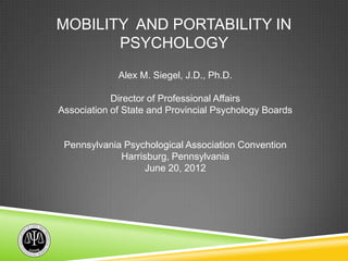 MOBILITY AND PORTABILITY IN
       PSYCHOLOGY
             Alex M. Siegel, J.D., Ph.D.

            Director of Professional Affairs
Association of State and Provincial Psychology Boards


 Pennsylvania Psychological Association Convention
             Harrisburg, Pennsylvania
                  June 20, 2012
 