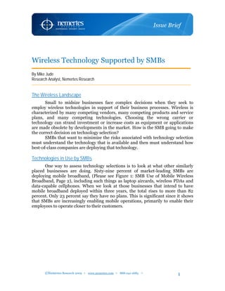 Wireless Technology Supported by SMBs
By Mike Jude
Research Analyst, Nemertes Research


The Wireless Landscape
       Small to midsize businesses face complex decisions when they seek to
employ wireless technologies in support of their business processes. Wireless is
characterized by many competing vendors, many competing products and service
plans, and many competing technologies. Choosing the wrong carrier or
technology can strand investment or increase costs as equipment or applications
are made obsolete by developments in the market. How is the SMB going to make
the correct decision on technology selection?
       SMBs that want to minimize the risks associated with technology selection
must understand the technology that is available and then must understand how
best-of-class companies are deploying that technology.

Technologies in Use by SMBs
      One way to assess technology selections is to look at what other similarly
placed businesses are doing. Sixty-nine percent of market-leading SMBs are
deploying mobile broadband, (Please see Figure 1: SMB Use of Mobile Wireless
Broadband, Page 2), including such things as laptop aircards, wireless PDAs and
data-capable cellphones. When we look at those businesses that intend to have
mobile broadband deployed within three years, the total rises to more than 82
percent. Only 23 percent say they have no plans. This is significant since it shows
that SMBs are increasingly enabling mobile operations, primarily to enable their
employees to operate closer to their customers.




       ©Nemertes Research 2009  www.nemertes.com  888-241-2685          1
 