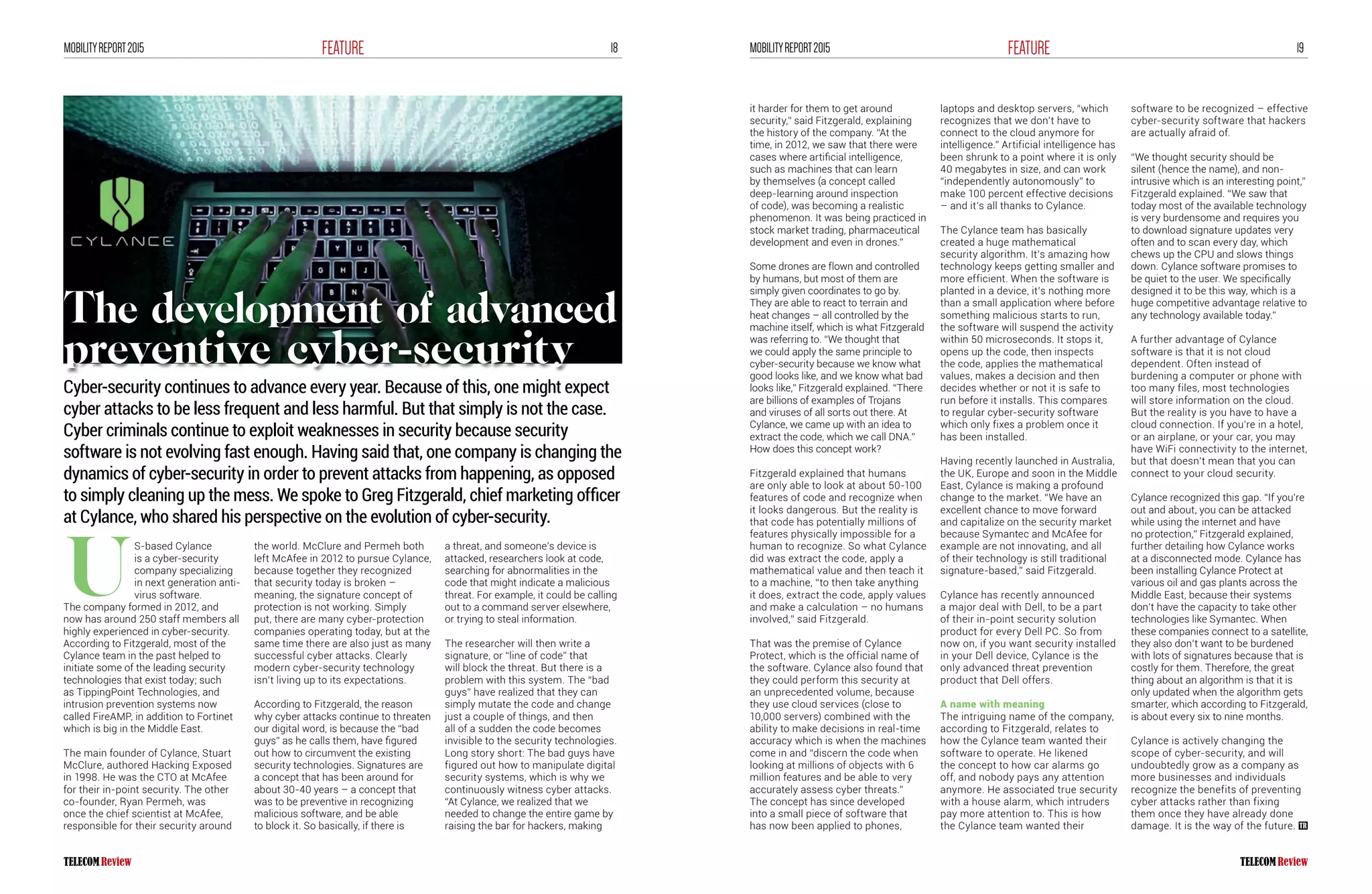18FEATUREMOBILITYREPORT2015 19FEATUREMOBILITYREPORT2015
S-based Cylance
is a cyber-security
company specializing
in next generation anti-
virus software.
The company formed in 2012, and
now has around 250 staff members all
highly experienced in cyber-security.
According to Fitzgerald, most of the
Cylance team in the past helped to
initiate some of the leading security
technologies that exist today; such
as TippingPoint Technologies, and
intrusion prevention systems now
called FireAMP, in addition to Fortinet
which is big in the Middle East.
The main founder of Cylance, Stuart
McClure, authored Hacking Exposed
in 1998. He was the CTO at McAfee
for their in-point security. The other
co-founder, Ryan Permeh, was
once the chief scientist at McAfee,
responsible for their security around
the world. McClure and Permeh both
left McAfee in 2012 to pursue Cylance,
because together they recognized
that security today is broken –
meaning, the signature concept of
protection is not working. Simply
put, there are many cyber-protection
companies operating today, but at the
same time there are also just as many
successful cyber attacks. Clearly
modern cyber-security technology
isn’t living up to its expectations.
According to Fitzgerald, the reason
why cyber attacks continue to threaten
our digital word, is because the “bad
guys” as he calls them, have figured
out how to circumvent the existing
security technologies. Signatures are
a concept that has been around for
about 30-40 years – a concept that
was to be preventive in recognizing
malicious software, and be able
to block it. So basically, if there is
a threat, and someone’s device is
attacked, researchers look at code,
searching for abnormalities in the
code that might indicate a malicious
threat. For example, it could be calling
out to a command server elsewhere,
or trying to steal information.
The researcher will then write a
signature, or “line of code” that
will block the threat. But there is a
problem with this system. The “bad
guys” have realized that they can
simply mutate the code and change
just a couple of things, and then
all of a sudden the code becomes
invisible to the security technologies.
Long story short: The bad guys have
figured out how to manipulate digital
security systems, which is why we
continuously witness cyber attacks.
“At Cylance, we realized that we
needed to change the entire game by
raising the bar for hackers, making
Cyber-security continues to advance every year. Because of this, one might expect
cyber attacks to be less frequent and less harmful. But that simply is not the case.
Cyber criminals continue to exploit weaknesses in security because security
software is not evolving fast enough. Having said that, one company is changing the
dynamics of cyber-security in order to prevent attacks from happening, as opposed
to simply cleaning up the mess. We spoke to Greg Fitzgerald, chief marketing officer
at Cylance, who shared his perspective on the evolution of cyber-security.
U
it harder for them to get around
security,” said Fitzgerald, explaining
the history of the company. “At the
time, in 2012, we saw that there were
cases where artificial intelligence,
such as machines that can learn
by themselves (a concept called
deep-learning around inspection
of code), was becoming a realistic
phenomenon. It was being practiced in
stock market trading, pharmaceutical
development and even in drones.”
Some drones are flown and controlled
by humans, but most of them are
simply given coordinates to go by.
They are able to react to terrain and
heat changes – all controlled by the
machine itself, which is what Fitzgerald
was referring to. “We thought that
we could apply the same principle to
cyber-security because we know what
good looks like, and we know what bad
looks like,” Fitzgerald explained. “There
are billions of examples of Trojans
and viruses of all sorts out there. At
Cylance, we came up with an idea to
extract the code, which we call DNA.”
How does this concept work?
Fitzgerald explained that humans
are only able to look at about 50-100
features of code and recognize when
it looks dangerous. But the reality is
that code has potentially millions of
features physically impossible for a
human to recognize. So what Cylance
did was extract the code, apply a
mathematical value and then teach it
to a machine, “to then take anything
it does, extract the code, apply values
and make a calculation – no humans
involved,” said Fitzgerald.
That was the premise of Cylance
Protect, which is the official name of
the software. Cylance also found that
they could perform this security at
an unprecedented volume, because
they use cloud services (close to
10,000 servers) combined with the
ability to make decisions in real-time
accuracy which is when the machines
come in and “discern the code when
looking at millions of objects with 6
million features and be able to very
accurately assess cyber threats.”
The concept has since developed
into a small piece of software that
has now been applied to phones,
laptops and desktop servers, “which
recognizes that we don’t have to
connect to the cloud anymore for
intelligence.” Artificial intelligence has
been shrunk to a point where it is only
40 megabytes in size, and can work
“independently autonomously” to
make 100 percent effective decisions
– and it’s all thanks to Cylance.
The Cylance team has basically
created a huge mathematical
security algorithm. It’s amazing how
technology keeps getting smaller and
more efficient. When the software is
planted in a device, it’s nothing more
than a small application where before
something malicious starts to run,
the software will suspend the activity
within 50 microseconds. It stops it,
opens up the code, then inspects
the code, applies the mathematical
values, makes a decision and then
decides whether or not it is safe to
run before it installs. This compares
to regular cyber-security software
which only fixes a problem once it
has been installed.
Having recently launched in Australia,
the UK, Europe and soon in the Middle
East, Cylance is making a profound
change to the market. “We have an
excellent chance to move forward
and capitalize on the security market
because Symantec and McAfee for
example are not innovating, and all
of their technology is still traditional
signature-based,” said Fitzgerald.
Cylance has recently announced
a major deal with Dell, to be a part
of their in-point security solution
product for every Dell PC. So from
now on, if you want security installed
in your Dell device, Cylance is the
only advanced threat prevention
product that Dell offers.
A name with meaning
The intriguing name of the company,
according to Fitzgerald, relates to
how the Cylance team wanted their
software to operate. He likened
the concept to how car alarms go
off, and nobody pays any attention
anymore. He associated true security
with a house alarm, which intruders
pay more attention to. This is how
the Cylance team wanted their
software to be recognized – effective
cyber-security software that hackers
are actually afraid of.
“We thought security should be
silent (hence the name), and non-
intrusive which is an interesting point,”
Fitzgerald explained. “We saw that
today most of the available technology
is very burdensome and requires you
to download signature updates very
often and to scan every day, which
chews up the CPU and slows things
down. Cylance software promises to
be quiet to the user. We specifically
designed it to be this way, which is a
huge competitive advantage relative to
any technology available today.”
A further advantage of Cylance
software is that it is not cloud
dependent. Often instead of
burdening a computer or phone with
too many files, most technologies
will store information on the cloud.
But the reality is you have to have a
cloud connection. If you’re in a hotel,
or an airplane, or your car, you may
have WiFi connectivity to the internet,
but that doesn’t mean that you can
connect to your cloud security.
Cylance recognized this gap. “If you’re
out and about, you can be attacked
while using the internet and have
no protection,” Fitzgerald explained,
further detailing how Cylance works
at a disconnected mode. Cylance has
been installing Cylance Protect at
various oil and gas plants across the
Middle East, because their systems
don’t have the capacity to take other
technologies like Symantec. When
these companies connect to a satellite,
they also don’t want to be burdened
with lots of signatures because that is
costly for them. Therefore, the great
thing about an algorithm is that it is
only updated when the algorithm gets
smarter, which according to Fitzgerald,
is about every six to nine months.
Cylance is actively changing the
scope of cyber-security, and will
undoubtedly grow as a company as
more businesses and individuals
recognize the benefits of preventing
cyber attacks rather than fixing
them once they have already done
damage. It is the way of the future.
The development of advanced
preventive cyber-security
 
