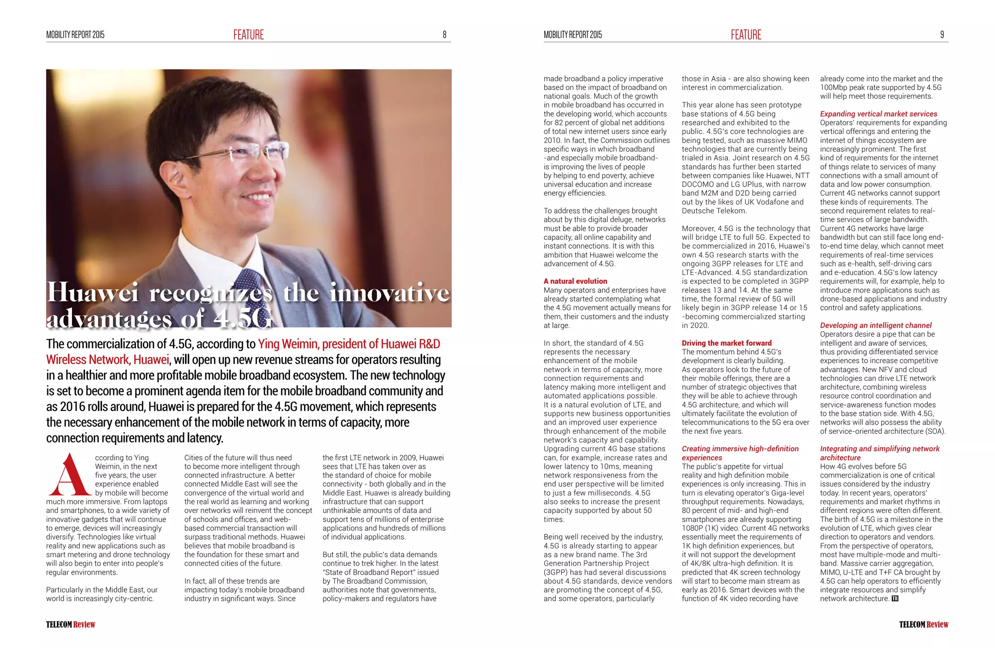 8FEATUREMOBILITYREPORT2015 9FEATUREMOBILITYREPORT2015
ccording to Ying
Weimin, in the next
five years, the user
experience enabled
by mobile will become
much more immersive. From laptops
and smartphones, to a wide variety of
innovative gadgets that will continue
to emerge, devices will increasingly
diversify. Technologies like virtual
reality and new applications such as
smart metering and drone technology
will also begin to enter into people’s
regular environments.
Particularly in the Middle East, our
world is increasingly city-centric.
Cities of the future will thus need
to become more intelligent through
connected infrastructure. A better
connected Middle East will see the
convergence of the virtual world and
the real world as learning and working
over networks will reinvent the concept
of schools and offices, and web-
based commercial transaction will
surpass traditional methods. Huawei
believes that mobile broadband is
the foundation for these smart and
connected cities of the future.
In fact, all of these trends are
impacting today’s mobile broadband
industry in significant ways. Since
the first LTE network in 2009, Huawei
sees that LTE has taken over as
the standard of choice for mobile
connectivity - both globally and in the
Middle East. Huawei is already building
infrastructure that can support
unthinkable amounts of data and
support tens of millions of enterprise
applications and hundreds of millions
of individual applications.
But still, the public’s data demands
continue to trek higher. In the latest
“State of Broadband Report” issued
by The Broadband Commission,
authorities note that governments,
policy-makers and regulators have
The commercialization of 4.5G, according to Ying Weimin, president of Huawei R&D
Wireless Network, Huawei, will open up new revenue streams for operators resulting
in a healthier and more profitable mobile broadband ecosystem. The new technology
is set to become a prominent agenda item for the mobile broadband community and
as 2016 rolls around, Huawei is prepared for the 4.5G movement, which represents
the necessary enhancement of the mobile network in terms of capacity, more
connection requirements and latency.
A
made broadband a policy imperative
based on the impact of broadband on
national goals. Much of the growth
in mobile broadband has occurred in
the developing world, which accounts
for 82 percent of global net additions
of total new internet users since early
2010. In fact, the Commission outlines
specific ways in which broadband
-and especially mobile broadband-
is improving the lives of people
by helping to end poverty, achieve
universal education and increase
energy efficiencies.
To address the challenges brought
about by this digital deluge, networks
must be able to provide broader
capacity, all online capability and
instant connections. It is with this
ambition that Huawei welcome the
advancement of 4.5G.
A natural evolution
Many operators and enterprises have
already started contemplating what
the 4.5G movement actually means for
them, their customers and the industy
at large.
In short, the standard of 4.5G
represents the necessary
enhancement of the mobile
network in terms of capacity, more
connection requirements and
latency making more intelligent and
automated applications possible.
It is a natural evolution of LTE, and
supports new business opportunities
and an improved user experience
through enhancement of the mobile
network‘s capacity and capability.
Upgrading current 4G base stations
can, for example, increase rates and
lower latency to 10ms, meaning
network responsiveness from the
end user perspective will be limited
to just a few milliseconds. 4.5G
also seeks to increase the present
capacity supported by about 50
times.
Being well received by the industry,
4.5G is already starting to appear
as a new brand name. The 3rd
Generation Partnership Project
(3GPP) has had several discussions
about 4.5G standards, device vendors
are promoting the concept of 4.5G,
and some operators, particularly
those in Asia - are also showing keen
interest in commercialization.
This year alone has seen prototype
base stations of 4.5G being
researched and exhibited to the
public. 4.5G’s core technologies are
being tested, such as massive MIMO
technologies that are currently being
trialed in Asia. Joint research on 4.5G
standards has further been started
between companies like Huawei, NTT
DOCOMO and LG UPlus, with narrow
band M2M and D2D being carried
out by the likes of UK Vodafone and
Deutsche Telekom.
Moreover, 4.5G is the technology that
will bridge LTE to full 5G. Expected to
be commercialized in 2016, Huawei’s
own 4.5G research starts with the
ongoing 3GPP releases for LTE and
LTE-Advanced. 4.5G standardization
is expected to be completed in 3GPP
releases 13 and 14. At the same
time, the formal review of 5G will
likely begin in 3GPP release 14 or 15
-becoming commercialized starting
in 2020.
Driving the market forward
The momentum behind 4.5G’s
development is clearly building.
As operators look to the future of
their mobile offerings, there are a
number of strategic objectives that
they will be able to achieve through
4.5G architecture, and which will
ultimately facilitate the evolution of
telecommunications to the 5G era over
the next five years.
Creating immersive high-definition
experiences
The public’s appetite for virtual
reality and high definition mobile
experiences is only increasing. This in
turn is elevating operator’s Giga-level
throughput requirements. Nowadays,
80 percent of mid- and high-end
smartphones are already supporting
1080P (1K) video. Current 4G networks
essentially meet the requirements of
1K high definition experiences, but
it will not support the development
of 4K/8K ultra-high definition. It is
predicted that 4K screen technology
will start to become main stream as
early as 2016. Smart devices with the
function of 4K video recording have
already come into the market and the
100Mbp peak rate supported by 4.5G
will help meet those requirements.
Expanding vertical market services
Operators’ requirements for expanding
vertical offerings and entering the
internet of things ecosystem are
increasingly prominent. The first
kind of requirements for the internet
of things relate to services of many
connections with a small amount of
data and low power consumption.
Current 4G networks cannot support
these kinds of requirements. The
second requirement relates to real-
time services of large bandwidth.
Current 4G networks have large
bandwidth but can still face long end-
to-end time delay, which cannot meet
requirements of real-time services
such as e-health, self-driving cars
and e-education. 4.5G’s low latency
requirements will, for example, help to
introduce more applications such as
drone-based applications and industry
control and safety applications.
Developing an intelligent channel
Operators desire a pipe that can be
intelligent and aware of services,
thus providing differentiated service
experiences to increase competitive
advantages. New NFV and cloud
technologies can drive LTE network
architecture, combining wireless
resource control coordination and
service-awareness function modes
to the base station side. With 4.5G,
networks will also possess the ability
of service-oriented architecture (SOA).
Integrating and simplifying network
architecture
How 4G evolves before 5G
commercialization is one of critical
issues considered by the industry
today. In recent years, operators’
requirements and market rhythms in
different regions were often different.
The birth of 4.5G is a milestone in the
evolution of LTE, which gives clear
direction to operators and vendors.
From the perspective of operators,
most have multiple-mode and multi-
band. Massive carrier aggregation,
MIMO, U-LTE and T+F CA brought by
4.5G can help operators to efficiently
integrate resources and simplify
network architecture.
Huawei recognizes the innovative
advantages of 4.5G
 