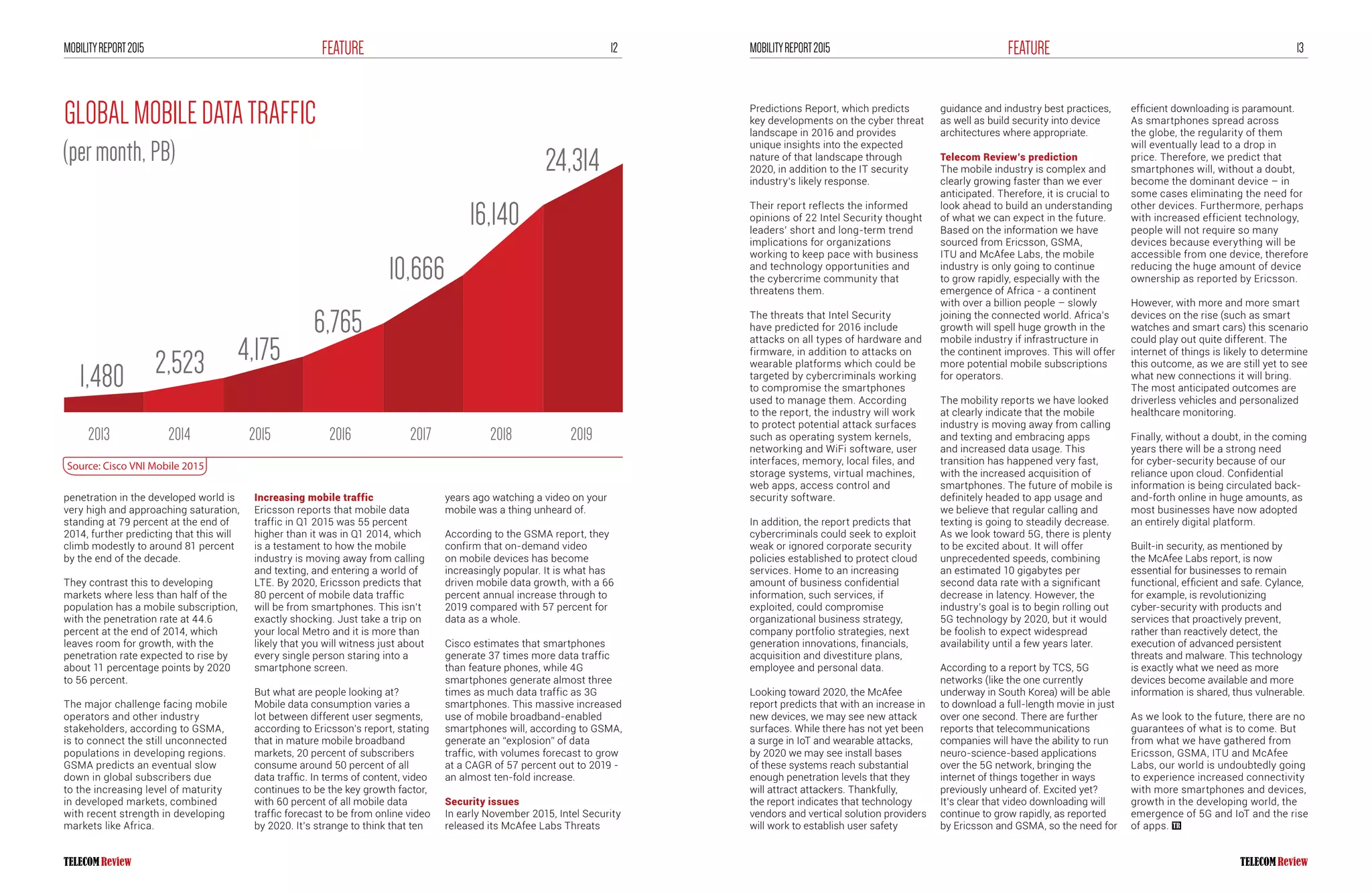 12FEATUREMOBILITYREPORT2015 13FEATUREMOBILITYREPORT2015
penetration in the developed world is
very high and approaching saturation,
standing at 79 percent at the end of
2014, further predicting that this will
climb modestly to around 81 percent
by the end of the decade.
They contrast this to developing
markets where less than half of the
population has a mobile subscription,
with the penetration rate at 44.6
percent at the end of 2014, which
leaves room for growth, with the
penetration rate expected to rise by
about 11 percentage points by 2020
to 56 percent.
The major challenge facing mobile
operators and other industry
stakeholders, according to GSMA,
is to connect the still unconnected
populations in developing regions.
GSMA predicts an eventual slow
down in global subscribers due
to the increasing level of maturity
in developed markets, combined
with recent strength in developing
markets like Africa.
Increasing mobile traffic
Ericsson reports that mobile data
traffic in Q1 2015 was 55 percent
higher than it was in Q1 2014, which
is a testament to how the mobile
industry is moving away from calling
and texting, and entering a world of
LTE. By 2020, Ericsson predicts that
80 percent of mobile data traffic
will be from smartphones. This isn’t
exactly shocking. Just take a trip on
your local Metro and it is more than
likely that you will witness just about
every single person staring into a
smartphone screen.
But what are people looking at?
Mobile data consumption varies a
lot between different user segments,
according to Ericsson’s report, stating
that in mature mobile broadband
markets, 20 percent of subscribers
consume around 50 percent of all
data traffic. In terms of content, video
continues to be the key growth factor,
with 60 percent of all mobile data
traffic forecast to be from online video
by 2020. It’s strange to think that ten
years ago watching a video on your
mobile was a thing unheard of.
According to the GSMA report, they
confirm that on-demand video
on mobile devices has become
increasingly popular. It is what has
driven mobile data growth, with a 66
percent annual increase through to
2019 compared with 57 percent for
data as a whole.
Cisco estimates that smartphones
generate 37 times more data traffic
than feature phones, while 4G
smartphones generate almost three
times as much data traffic as 3G
smartphones. This massive increased
use of mobile broadband-enabled
smartphones will, according to GSMA,
generate an “explosion” of data
traffic, with volumes forecast to grow
at a CAGR of 57 percent out to 2019 -
an almost ten-fold increase.
Security issues
In early November 2015, Intel Security
released its McAfee Labs Threats
Predictions Report, which predicts
key developments on the cyber threat
landscape in 2016 and provides
unique insights into the expected
nature of that landscape through
2020, in addition to the IT security
industry’s likely response.
Their report reflects the informed
opinions of 22 Intel Security thought
leaders’ short and long-term trend
implications for organizations
working to keep pace with business
and technology opportunities and
the cybercrime community that
threatens them.
The threats that Intel Security
have predicted for 2016 include
attacks on all types of hardware and
firmware, in addition to attacks on
wearable platforms which could be
targeted by cybercriminals working
to compromise the smartphones
used to manage them. According
to the report, the industry will work
to protect potential attack surfaces
such as operating system kernels,
networking and WiFi software, user
interfaces, memory, local files, and
storage systems, virtual machines,
web apps, access control and
security software.
In addition, the report predicts that
cybercriminals could seek to exploit
weak or ignored corporate security
policies established to protect cloud
services. Home to an increasing
amount of business confidential
information, such services, if
exploited, could compromise
organizational business strategy,
company portfolio strategies, next
generation innovations, financials,
acquisition and divestiture plans,
employee and personal data.
Looking toward 2020, the McAfee
report predicts that with an increase in
new devices, we may see new attack
surfaces. While there has not yet been
a surge in IoT and wearable attacks,
by 2020 we may see install bases
of these systems reach substantial
enough penetration levels that they
will attract attackers. Thankfully,
the report indicates that technology
vendors and vertical solution providers
will work to establish user safety
guidance and industry best practices,
as well as build security into device
architectures where appropriate.
Telecom Review’s prediction
The mobile industry is complex and
clearly growing faster than we ever
anticipated. Therefore, it is crucial to
look ahead to build an understanding
of what we can expect in the future.
Based on the information we have
sourced from Ericsson, GSMA,
ITU and McAfee Labs, the mobile
industry is only going to continue
to grow rapidly, especially with the
emergence of Africa - a continent
with over a billion people – slowly
joining the connected world. Africa’s
growth will spell huge growth in the
mobile industry if infrastructure in
the continent improves. This will offer
more potential mobile subscriptions
for operators.
The mobility reports we have looked
at clearly indicate that the mobile
industry is moving away from calling
and texting and embracing apps
and increased data usage. This
transition has happened very fast,
with the increased acquisition of
smartphones. The future of mobile is
definitely headed to app usage and
we believe that regular calling and
texting is going to steadily decrease.
As we look toward 5G, there is plenty
to be excited about. It will offer
unprecedented speeds, combining
an estimated 10 gigabytes per
second data rate with a significant
decrease in latency. However, the
industry’s goal is to begin rolling out
5G technology by 2020, but it would
be foolish to expect widespread
availability until a few years later.
According to a report by TCS, 5G
networks (like the one currently
underway in South Korea) will be able
to download a full-length movie in just
over one second. There are further
reports that telecommunications
companies will have the ability to run
neuro-science-based applications
over the 5G network, bringing the
internet of things together in ways
previously unheard of. Excited yet?
It’s clear that video downloading will
continue to grow rapidly, as reported
by Ericsson and GSMA, so the need for
efficient downloading is paramount.
As smartphones spread across
the globe, the regularity of them
will eventually lead to a drop in
price. Therefore, we predict that
smartphones will, without a doubt,
become the dominant device – in
some cases eliminating the need for
other devices. Furthermore, perhaps
with increased efficient technology,
people will not require so many
devices because everything will be
accessible from one device, therefore
reducing the huge amount of device
ownership as reported by Ericsson.
However, with more and more smart
devices on the rise (such as smart
watches and smart cars) this scenario
could play out quite different. The
internet of things is likely to determine
this outcome, as we are still yet to see
what new connections it will bring.
The most anticipated outcomes are
driverless vehicles and personalized
healthcare monitoring.
Finally, without a doubt, in the coming
years there will be a strong need
for cyber-security because of our
reliance upon cloud. Confidential
information is being circulated back-
and-forth online in huge amounts, as
most businesses have now adopted
an entirely digital platform.
Built-in security, as mentioned by
the McAfee Labs report, is now
essential for businesses to remain
functional, efficient and safe. Cylance,
for example, is revolutionizing
cyber-security with products and
services that proactively prevent,
rather than reactively detect, the
execution of advanced persistent
threats and malware. This technology
is exactly what we need as more
devices become available and more
information is shared, thus vulnerable.
As we look to the future, there are no
guarantees of what is to come. But
from what we have gathered from
Ericsson, GSMA, ITU and McAfee
Labs, our world is undoubtedly going
to experience increased connectivity
with more smartphones and devices,
growth in the developing world, the
emergence of 5G and IoT and the rise
of apps.
GLOBALMOBILEDATATRAFFIC
(permonth,PB)
 