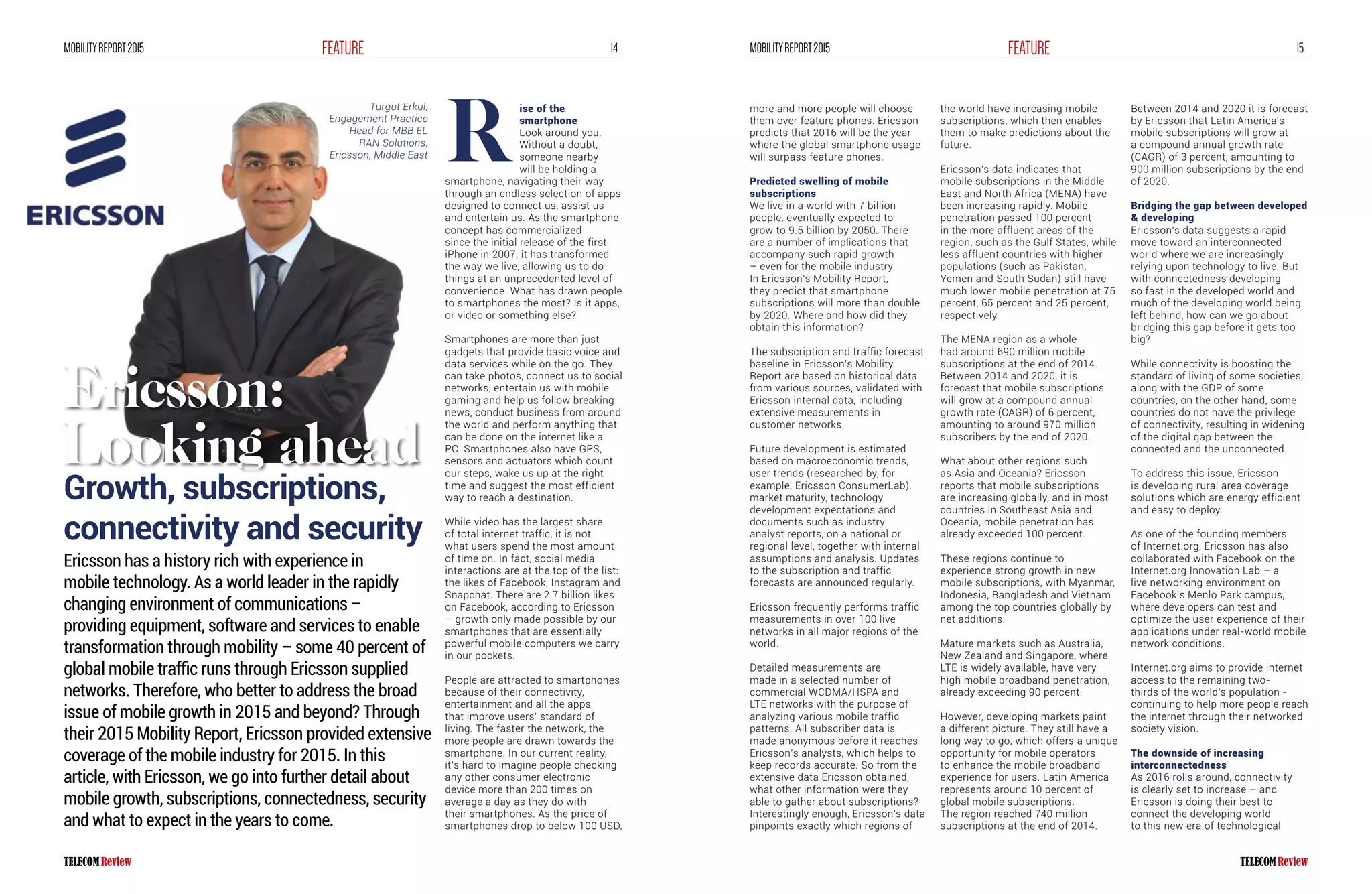 14FEATUREMOBILITYREPORT2015 15FEATUREMOBILITYREPORT2015
Turgut Erkul,
Engagement Practice
Head for MBB EL
RAN Solutions,
Ericsson, Middle East
ise of the
smartphone
Look around you.
Without a doubt,
someone nearby
will be holding a
smartphone, navigating their way
through an endless selection of apps
designed to connect us, assist us
and entertain us. As the smartphone
concept has commercialized
since the initial release of the first
iPhone in 2007, it has transformed
the way we live, allowing us to do
things at an unprecedented level of
convenience. What has drawn people
to smartphones the most? Is it apps,
or video or something else?
Smartphones are more than just
gadgets that provide basic voice and
data services while on the go. They
can take photos, connect us to social
networks, entertain us with mobile
gaming and help us follow breaking
news, conduct business from around
the world and perform anything that
can be done on the internet like a
PC. Smartphones also have GPS,
sensors and actuators which count
our steps, wake us up at the right
time and suggest the most efficient
way to reach a destination.
While video has the largest share
of total internet traffic, it is not
what users spend the most amount
of time on. In fact, social media
interactions are at the top of the list:
the likes of Facebook, Instagram and
Snapchat. There are 2.7 billion likes
on Facebook, according to Ericsson
– growth only made possible by our
smartphones that are essentially
powerful mobile computers we carry
in our pockets.
People are attracted to smartphones
because of their connectivity,
entertainment and all the apps
that improve users’ standard of
living. The faster the network, the
more people are drawn towards the
smartphone. In our current reality,
it’s hard to imagine people checking
any other consumer electronic
device more than 200 times on
average a day as they do with
their smartphones. As the price of
smartphones drop to below 100 USD,
Ericsson has a history rich with experience in
mobile technology. As a world leader in the rapidly
changing environment of communications –
providing equipment, software and services to enable
transformation through mobility – some 40 percent of
global mobile traffic runs through Ericsson supplied
networks. Therefore, who better to address the broad
issue of mobile growth in 2015 and beyond? Through
their 2015 Mobility Report, Ericsson provided extensive
coverage of the mobile industry for 2015. In this
article, with Ericsson, we go into further detail about
mobile growth, subscriptions, connectedness, security
and what to expect in the years to come.
R
more and more people will choose
them over feature phones. Ericsson
predicts that 2016 will be the year
where the global smartphone usage
will surpass feature phones.
Predicted swelling of mobile
subscriptions
We live in a world with 7 billion
people, eventually expected to
grow to 9.5 billion by 2050. There
are a number of implications that
accompany such rapid growth
– even for the mobile industry.
In Ericsson’s Mobility Report,
they predict that smartphone
subscriptions will more than double
by 2020. Where and how did they
obtain this information?
The subscription and traffic forecast
baseline in Ericsson’s Mobility
Report are based on historical data
from various sources, validated with
Ericsson internal data, including
extensive measurements in
customer networks.
Future development is estimated
based on macroeconomic trends,
user trends (researched by, for
example, Ericsson ConsumerLab),
market maturity, technology
development expectations and
documents such as industry
analyst reports, on a national or
regional level, together with internal
assumptions and analysis. Updates
to the subscription and traffic
forecasts are announced regularly.
Ericsson frequently performs traffic
measurements in over 100 live
networks in all major regions of the
world.
Detailed measurements are
made in a selected number of
commercial WCDMA/HSPA and
LTE networks with the purpose of
analyzing various mobile traffic
patterns. All subscriber data is
made anonymous before it reaches
Ericsson’s analysts, which helps to
keep records accurate. So from the
extensive data Ericsson obtained,
what other information were they
able to gather about subscriptions?
Interestingly enough, Ericsson’s data
pinpoints exactly which regions of
the world have increasing mobile
subscriptions, which then enables
them to make predictions about the
future.
Ericsson’s data indicates that
mobile subscriptions in the Middle
East and North Africa (MENA) have
been increasing rapidly. Mobile
penetration passed 100 percent
in the more affluent areas of the
region, such as the Gulf States, while
less affluent countries with higher
populations (such as Pakistan,
Yemen and South Sudan) still have
much lower mobile penetration at 75
percent, 65 percent and 25 percent,
respectively.
The MENA region as a whole
had around 690 million mobile
subscriptions at the end of 2014.
Between 2014 and 2020, it is
forecast that mobile subscriptions
will grow at a compound annual
growth rate (CAGR) of 6 percent,
amounting to around 970 million
subscribers by the end of 2020.
What about other regions such
as Asia and Oceania? Ericsson
reports that mobile subscriptions
are increasing globally, and in most
countries in Southeast Asia and
Oceania, mobile penetration has
already exceeded 100 percent.
These regions continue to
experience strong growth in new
mobile subscriptions, with Myanmar,
Indonesia, Bangladesh and Vietnam
among the top countries globally by
net additions.
Mature markets such as Australia,
New Zealand and Singapore, where
LTE is widely available, have very
high mobile broadband penetration,
already exceeding 90 percent.
However, developing markets paint
a different picture. They still have a
long way to go, which offers a unique
opportunity for mobile operators
to enhance the mobile broadband
experience for users. Latin America
represents around 10 percent of
global mobile subscriptions.
The region reached 740 million
subscriptions at the end of 2014.
Between 2014 and 2020 it is forecast
by Ericsson that Latin America’s
mobile subscriptions will grow at
a compound annual growth rate
(CAGR) of 3 percent, amounting to
900 million subscriptions by the end
of 2020.
Bridging the gap between developed
& developing
Ericsson’s data suggests a rapid
move toward an interconnected
world where we are increasingly
relying upon technology to live. But
with connectedness developing
so fast in the developed world and
much of the developing world being
left behind, how can we go about
bridging this gap before it gets too
big?
While connectivity is boosting the
standard of living of some societies,
along with the GDP of some
countries, on the other hand, some
countries do not have the privilege
of connectivity, resulting in widening
of the digital gap between the
connected and the unconnected.
To address this issue, Ericsson
is developing rural area coverage
solutions which are energy efficient
and easy to deploy.
As one of the founding members
of Internet.org, Ericsson has also
collaborated with Facebook on the
Internet.org Innovation Lab – a
live networking environment on
Facebook’s Menlo Park campus,
where developers can test and
optimize the user experience of their
applications under real-world mobile
network conditions.
Internet.org aims to provide internet
access to the remaining two-
thirds of the world’s population -
continuing to help more people reach
the internet through their networked
society vision.
The downside of increasing
interconnectedness
As 2016 rolls around, connectivity
is clearly set to increase – and
Ericsson is doing their best to
connect the developing world
to this new era of technological
Ericsson:
Looking ahead
Growth, subscriptions,
connectivity and security
 