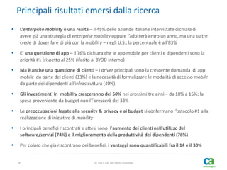 Principali risultati emersi dalla ricerca


L’enterprise mobility è una realtà – il 45% delle aziende italiane intervistate dichiara di
avere già una strategia di enterprise mobility oppure l’adotterà entro un anno, ma una su tre
crede di dover fare di più con la mobility – negli U.S., la percentuale è all’83%



E’ una questione di app – il 76% dichiara che le app mobile per clienti e dipendenti sono la
priorità #1 (rispetto al 25% riferito al BYOD interno)



Ma è anche una questione di clienti – i driver principali sono la crescente domanda di app
mobile da parte dei clienti (33%) e la necessità di formalizzare le modalità di accesso mobile
da parte dei dipendenti all'infrastruttura (40%)



Gli investimenti in mobility cresceranno del 50% nei prossimi tre anni – da 10% a 15%; la
spesa proveniente da budget non IT crescerà del 33%



Le preoccupazioni legate alla security & privacy e ai budget si confermano l’ostacolo #1 alla
realizzazione di iniziative di mobility



I principali benefici riscontrati e attesi sono l’aumento dei clienti nell’utilizzo del
software/servizi (74%) e il miglioramento della produttività dei dipendenti (76%)



Per coloro che già riscontrano dei benefici, i vantaggi sono quantificabili fra il 14 e il 30%

41

© 2013 CA. All rights reserved.

 