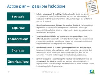 Action plan – i passi per l’adozione


Definire una strategia di mobility a livello aziendale. Non si può avere
successo con un approccio una tantum o per silos. Per avere successo la
strategia di mobilità deve comprendere tutto, dallo sviluppo alla gestione di
processi di business.



Identificare i componenti del team dai principali domini IT. Cogliere gli input
degli esperti di tutti i domini IT che possono contribuire a definire gli
strumenti, le tecnologie e le risorse - già presenti e quelle ancora necessarie per realizzare la strategia.



Adottare i principi DevOps per aumentare la collaborazione fra team
differenti. La collaborazione fra team è fondamentale per il successo, dunque
è necessario considerare metodologie DevOps per abbattere i muri culturali
che potrebbero ostacolare gli sforzi sulla mobility.



Investire in strumenti di sicurezza specifici per mobile per mitigare i rischi.
Focalizzarsi non solo sulle applicazioni mobili e sui device ma anche sui dati
che risiedono in essi. Investigare le tecnologie di gestione delle API per
aumentare l’efficienza nello sviluppo di iniziative di sicurezza mobile.



Formare e reclutare personale esperto in sviluppo di tecnologia mobile per
accelerare gli sforzi interni. Identificare le risorse adeguate nella vostra
organizzazione e stanziare budget per la formazione di nuove risorse in caso di
limitata disponibilità di competenze.

Strategia
Expertise
Collaborazione
Sicurezza
Organizzazione
42

© 2013 CA. All rights reserved.

 