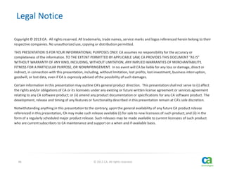 Legal Notice
Copyright © 2013 CA. All rights reserved. All trademarks, trade names, service marks and logos referenced herein belong to their
respective companies. No unauthorized use, copying or distribution permitted.
THIS PRESENTATION IS FOR YOUR INFORMATIONAL PURPOSES ONLY. CA assumes no responsibility for the accuracy or
completeness of the information. TO THE EXTENT PERMITTED BY APPLICABLE LAW, CA PROVIDES THIS DOCUMENT “AS IS”
WITHOUT WARRANTY OF ANY KIND, INCLUDING, WITHOUT LIMITATION, ANY IMPLIED WARRANTIES OF MERCHANTABILITY,
FITNESS FOR A PARTICULAR PURPOSE, OR NONINFRINGEMENT. In no event will CA be liable for any loss or damage, direct or
indirect, in connection with this presentation, including, without limitation, lost profits, lost investment, business interruption,
goodwill, or lost data, even if CA is expressly advised of the possibility of such damages.
Certain information in this presentation may outline CA’s general product direction. This presentation shall not serve to (i) affect
the rights and/or obligations of CA or its licensees under any existing or future written license agreement or services agreement
relating to any CA software product; or (ii) amend any product documentation or specifications for any CA software product. The
development, release and timing of any features or functionality described in this presentation remain at CA’s sole discretion.
Notwithstanding anything in this presentation to the contrary, upon the general availability of any future CA product release
referenced in this presentation, CA may make such release available (i) for sale to new licensees of such product; and (ii) in the
form of a regularly scheduled major product release. Such releases may be made available to current licensees of such product
who are current subscribers to CA maintenance and support on a when and if-available basis.

46

© 2013 CA. All rights reserved.

 