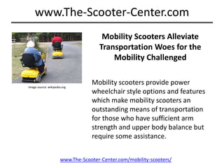 Mobility Scooters Alleviate Transportation Woes for the  Mobility Challenged Mobility scooters provide power wheelchair style options and features which make mobility scooters an outstanding means of transportation for those who have sufficient arm strength and upper body balance but require some assistance.  Image source: wikipedia.org www.The-Scooter-Center.com/mobility-scooters/ 