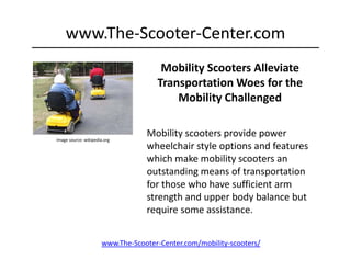 www.The‐Scooter‐Center.com
                                       Mobility Scooters Alleviate 
                                      Transportation Woes for the  
                                      Transportation Woes for the
                                          Mobility Challenged


Image source: wikipedia.org
                                   Mobility scooters provide power 
                                   wheelchair style options and features 
                                   which make mobility scooters an 
                                   outstanding means of transportation 
                                   for those who have sufficient arm 
                                   for those who have sufficient arm
                                   strength and upper body balance but 
                                   require some assistance. 


                       www.The‐Scooter‐Center.com/mobility‐scooters/
 