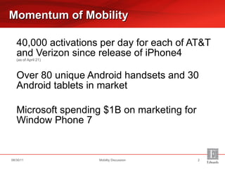 40,000 activations per day for each of AT&T and Verizon since release of iPhone4  (as of April 21) Over 80 unique Android handsets and 30 Android tablets in market Microsoft spending $1B on marketing for Window Phone 7 Momentum of Mobility Mobility Discussion 08/30/11 
