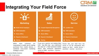 Enterprise Mobility Solutions 
© Copyright 2014 CRMIT. All rights reserved. 
www.crmit.com 
Integrating Your Field Force 
If you are a warrior, out making Sales 
Calls - day after day - you understand 
the value of a fully functional mobile 
device with enterprise application 
access to CRM - anywhere – anytime – 
any device 
Ensure that your field force has 
access to all the information they 
require on their mobile device, - 
anywhere – anytime – any device 
While more customers are 
responding to mobile ads & making 
purchases from mobile devices, a 
combined cross-screen marketing 
strategy is critical 
 