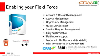 Mobile CRM 
© Copyright 2014 CRMIT. All rights reserved. 
www.crmit.com 
Enabling your Field Force 
• Account & Contact Management 
• Activity Management 
• Opportunity Management 
• Quote Management 
• Service Request Management 
• Fully customizable 
• Multilingual support 
• Works with On-Demand data visibility 
• Real time access to customer data 
users in sales, marketing, service & support 
organizations 3500+ 
 