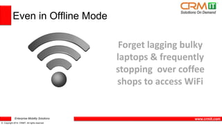 Enterprise Mobility Solutions 
© Copyright 2014 CRMIT. All rights reserved. 
www.crmit.com 
Even in Offline Mode 
Forget lagging bulky 
laptops & frequently 
stopping over coffee 
shops to access WiFi 
 