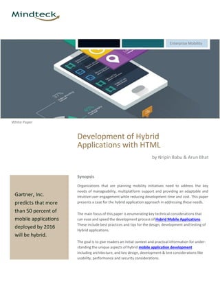 Enterprise Mobility
White Paper
Gartner, Inc.
predicts that more
than 50 percent of
mobile applications
deployed by 2016
will be hybrid.
Development of Hybrid
Applications with HTML
by Nripin Babu & Arun Bhat
Synopsis
Organizations that are planning mobility initiatives need to address the key
needs of manageability, multiplatform support and providing an adaptable and
intuitive user engagement while reducing development time and cost. This paper
presents a case for the hybrid application approach in addressing these needs.
The main focus of this paper is enumerating key technical considerations that
can ease and speed the development process of Hybrid Mobile Applications.
These include best practices and tips for the design, development and testing of
Hybrid applications.
The goal is to give readers an initial context and practical information for under-
standing the unique aspects of hybrid mobile application development
including architecture, and key design, development & test considerations like
usability, performance and security considerations.
 