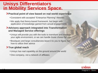 Unisys Differentiators
in Mobility Services Space.
     Practical point of view based on real world experience
      • Consistent with accepted “Enterprise Planning” theories
      • We apply that theory-based framework, but begin with
       application of knowledge gained from actual engagements
     Advisory approach integrated into Transformation
     and Managed Service offerings
      • Unisys will provide you with the tools to transform and manage
       your agile environment, or we can handle those chores for you
      • Boutiques and large consultancies leave it to you to figure out
       how to utilize their advice
     True global reach
      • Unisys has real capability on the ground around the world
      • One company, not a network of affiliates




12
 