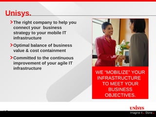 Unisys.
     The right company to help you
     connect your business
     strategy to your mobile IT
     infrastructure
     Optimal balance of business
     value & cost containment
     Committed to the continuous
     improvement of your agile IT
     infrastructure
                                     WE “MOBILIZE” YOUR
                                     INFRASTRUCTURE
                                       TO MEET YOUR
                                          BUSINESS
                                        OBJECTIVES.


13
 