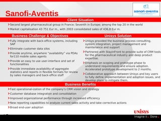 Sanofi-Aventis
                                                 Client Situation
     Second largest pharmaceutical group in France; Seventh in Europe; among the top 20 in the world
     Market capitalisation 43 751 Eur m., with 2003 consolidated sales of 436,8 Eur m.

      Business Challenge & Objectives                                       Unisys Solution
     Fully integrate with back-office systems, including     Unisys provided the business process consulting,
     SAP                                                     system integration, project management and
                                                             maintenance and support
     Eliminate customer data silos
                                                             Partnered with StayinFront to provide suite of CRM tools
     Provide anytime, anywhere “availability” via PDAs
                                                             for the pharmaceutical industry and deep product
     for110 mobile sales agents
                                                             expertise.
     Provide an easy to use user-interface and set of
                                                             Emphasis on scoping and prototype phase to
     functionalities
                                                             understand requirements and ensure adoption.
     Provide immediate availability of aggregate             Accelerated prototype development to 2 months.
     statistics and reports in flexible formats for review
     by sales managers and back-office staff                 Collaborative approach between Unisys and key users
                                                             to fully define implementation and adoption issues, and
                                                             develop plans to mitigate them.
                                               Business Benefits
     Fast operational-ization of the company’s CRM vision and strategy
     Customer database integration and consolidation
     Improved organizational performance through increased efficiency
     New reporting capabilities to analyze current sales activity and take corrective actions
     Broad end-user adoption


15
 