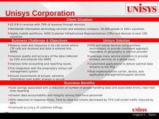 Unisys Corporation
                                                 Client Situation
     $5.9 B in revenue with 79% of revenue through services.
     Worldwide information technology services and solutions company; 36,000 people in 100+ countries
     Highly mobile workforce; 4000 Customer Infrastructure Representatives (CIRs) and devices in over 100
     countries
      Business Challenge & Objectives                                     Unisys Solution
     Reduce costs and resources in its call center where       PDA and laptop devices using wireless
     CIR calls are received and data is entered into           technologies to provide consistent approach
     SRMS                                                      regardless of geography or service provider
     Improve quality and accuracy of the data collected        Leverage many service providers to provide
     by CIRs and entered into SRMS                             wireless services on a global basis
     Improve time accounting and reporting issues.             Customized applications to deliver optimal data
                                                               streams to the PDA
     Full integration with the proprietary Unisys call
     management system                                         Post-implementation carrier, device, and
     Ensure transmission of private, sensitive                 application management/support services
     information over public airways is secure
                                               Business Benefits
 >Cost savings associated with a reduction of number of people handling data and associated errors; near-real-
  time reporting
 >Greater data accountability and integrity among field force personnel
 >80% reduction in response times; Time to close out tickets decreased by 71% Call center traffic reduced by
  80%
 >Improved accuracy of customer billings

17
 