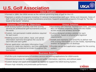 U.S. Golf Association
                                                 Client Situation
     Formed in 1894, the USGA serves as the national governing body of golf for the U.S.
     Sponsors a variety of programs including 13 national championships each year; Writes and interprets Rules of
     Golf; Funds turf grass and course maintenance practices; Supports grassroots programs through its “For the
     Good of the Game” initiative

      Business Challenge & Objectives                                       Unisys Solution
     Golf Scoring System provides real time scoring           Partnership with Intermec Technologies Corp., providing
     services for professional golf tournaments around        802.11b wireless expertise, along with the mobile
     the world                                                access points and wireless terminals
     Custom, non-permanent mobile solutions required          Custom designed wireless solution for each
     for each event                                           tournament, based on physical and logistical
     Walking scorers must collect, input, and upload          requirements
     information real-time throughout the course for          Installs and maintains 175 wired PCs to deliver real
     each hole and each golfer                                time scoring information to on-site media, representing
     Server application calculates information from           another 50 laptops and 20 desktops
     scorers to create key statistics, and then distributes   Provides server and application support for the scoring
     information to hardwired terminals throughout the        system
     tournament
                                               Business Benefits
     Full life-cycle implementation of wireless service and scoring applications for USGA events
     Streamlined process for updating scoring and golfer information, real-time, and without paper
     Custom design and application support as needed to support the USGA Scoring System.
     Proven high reliability and predictable performance


19
 