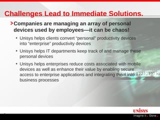 Challenges Lead to Immediate Solutions.
    Companies are managing an array of personal
    devices used by employees—it can be chaos!
    • Unisys helps clients convert “personal” productivity devices
      into “enterprise” productivity devices
    • Unisys helps IT departments keep track of and manage these
      personal devices
    • Unisys helps enterprises reduce costs associated with mobile
      devices as well as enhance their value by enabling secure
      access to enterprise applications and integrating them into
      business processes




4
 