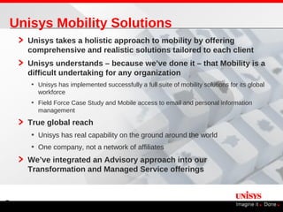 Unisys Mobility Solutions
    Unisys takes a holistic approach to mobility by offering
    comprehensive and realistic solutions tailored to each client
    Unisys understands – because we’ve done it – that Mobility is a
    difficult undertaking for any organization
    • Unisys has implemented successfully a full suite of mobility solutions for its global
      workforce
    • Field Force Case Study and Mobile access to email and personal information
      management

    True global reach
    • Unisys has real capability on the ground around the world
    • One company, not a network of affiliates
    We’ve integrated an Advisory approach into our
    Transformation and Managed Service offerings



8
 