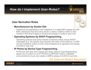 CONFIDENTIAL
© Copyright 2013. Aruba Networks, Inc.
All rights reserved 14 #airheadsconf
How do I implement User-Roles?
User Derivation Rules
•  Manufacturers by Vendor OUI
–  Instead of pre-populating a user database or a static MAC bypass list with
MAC addresses from the same vendor, create a UDR to match on the
Vendor’s OUI (first 6 digits or 24 bits) and assign a VLAN or user-role.
•  Operating Systems by DHCP Fingerprinting
–  Operating systems and some classes of devices utilize unique DHCP
messages (e.g. the options they request, the order of the options). A UDR
can be created to match on that unique fingerprint or signature and assign
a VLAN or user-role.
•  IP Phone by Device-Type Fingerprinting
–  IP Phones and AAA don’t always get along. Device-Type fingerprinting
allows you to match on an IP Phone’s LLDP/CDP “phone” capability
announcement so you can create a UDR to assign a VLAN or user-role.
No External Radius Required!
 