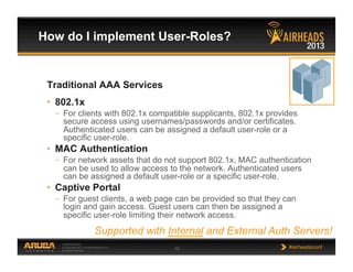 CONFIDENTIAL
© Copyright 2013. Aruba Networks, Inc.
All rights reserved 15 #airheadsconf
How do I implement User-Roles?
Traditional AAA Services
•  802.1x
–  For clients with 802.1x compatible supplicants, 802.1x provides
secure access using usernames/passwords and/or certificates.
Authenticated users can be assigned a default user-role or a
specific user-role.
•  MAC Authentication
–  For network assets that do not support 802.1x, MAC authentication
can be used to allow access to the network. Authenticated users
can be assigned a default user-role or a specific user-role.
•  Captive Portal
–  For guest clients, a web page can be provided so that they can
login and gain access. Guest users can then be assigned a
specific user-role limiting their network access.
Supported with Internal and External Auth Servers!
 