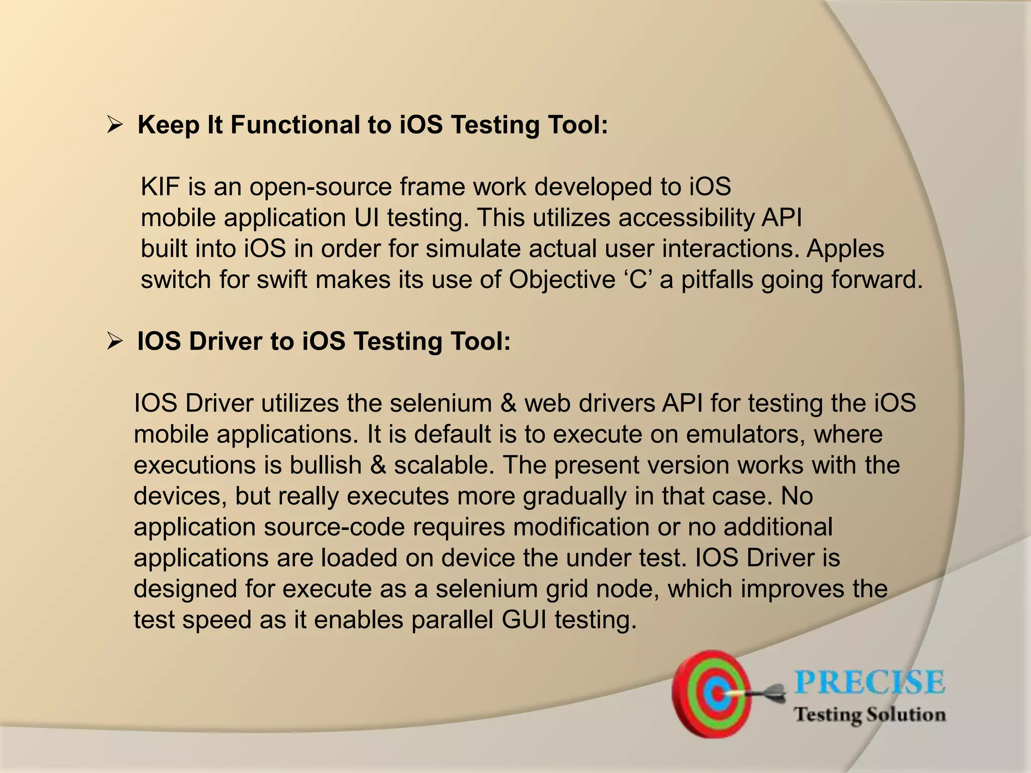  Keep It Functional to iOS Testing Tool:
KIF is an open-source frame work developed to iOS
mobile application UI testing. This utilizes accessibility API
built into iOS in order for simulate actual user interactions. Apples
switch for swift makes its use of Objective ‘C’ a pitfalls going forward.
 IOS Driver to iOS Testing Tool:
IOS Driver utilizes the selenium & web drivers API for testing the iOS
mobile applications. It is default is to execute on emulators, where
executions is bullish & scalable. The present version works with the
devices, but really executes more gradually in that case. No
application source-code requires modification or no additional
applications are loaded on device the under test. IOS Driver is
designed for execute as a selenium grid node, which improves the
test speed as it enables parallel GUI testing.
 