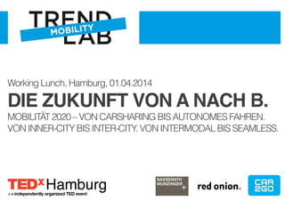 Working Lunch, Hamburg, 01.04.2014 
DIE ZUKUNFT VON A NACH B.! 
MOBILITÄT 2020 – VON CARSHARING BIS AUTONOMES FAHREN. 
VON INNER-CITY BIS INTER-CITY. VON INTERMODAL BIS SEAMLESS. 
Hamburg 
 