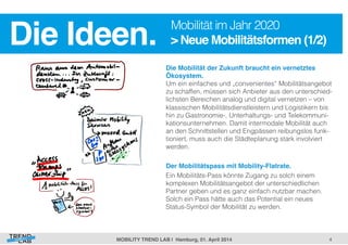 Die Ideen.! Mobilität im Jahr 2020 
> Neue Mobilitätsformen (1/2)! 
Die Mobilität der Zukunft braucht ein vernetztes 
Ökosystem. 
Um ein einfaches und „convenientes“ Mobilitätsangebot 
zu schaffen, müssen sich Anbieter aus den unterschied-lichsten 
4! 
Bereichen analog und digital vernetzen – von 
klassischen Mobilitätsdienstleistern und Logistikern bis 
hin zu Gastronomie-, Unterhaltungs- und Telekommuni-kationsunternehmen. 
Damit intermodale Mobilität auch 
an den Schnittstellen und Engpässen reibungslos funk-tioniert, 
muss auch die Städteplanung stark involviert 
werden. 
! 
Der Mobilitätspass mit Mobility-Flatrate.! 
Ein Mobilitäts-Pass könnte Zugang zu solch einem 
komplexen Mobilitätsangebot der unterschiedlichen 
Partner geben und es ganz einfach nutzbar machen. 
Solch ein Pass hätte auch das Potential ein neues 
Status-Symbol der Mobilität zu werden. 
MOBILITY TREND LAB | Hamburg, 01. April 2014! 
 