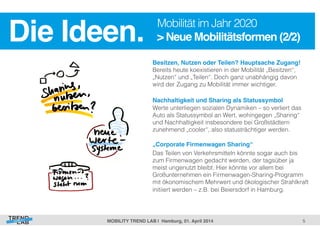> Neue Mobilitätsformen (2/2)! 
5! 
Die Ideen.! Mobilität im Jahr 2020 
Besitzen, Nutzen oder Teilen? Hauptsache Zugang! 
Bereits heute koexistieren in der Mobilität „Besitzen“, 
„Nutzen“ und „Teilen“. Doch ganz unabhängig davon 
wird der Zugang zu Mobilität immer wichtiger. 
Nachhaltigkeit und Sharing als Statussymbol! 
Werte unterliegen sozialen Dynamiken – so verliert das 
Auto als Statussymbol an Wert, wohingegen „Sharing“ 
und Nachhaltigkeit insbesondere bei Großstädtern 
zunehmend „cooler“, also statusträchtiger werden. 
! 
„Corporate Firmenwagen Sharing“! 
Das Teilen von Verkehrsmitteln könnte sogar auch bis 
zum Firmenwagen gedacht werden, der tagsüber ja 
meist ungenutzt bleibt. Hier könnte vor allem bei 
Großunternehmen ein Firmenwagen-Sharing-Programm 
mit ökonomischem Mehrwert und ökologischer Strahlkraft 
initiiert werden – z.B. bei Beiersdorf in Hamburg. 
MOBILITY TREND LAB | Hamburg, 01. April 2014! 
 