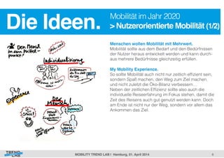 6! 
Die Ideen.! Mobilität im Jahr 2020 
> Nutzerorientierte Mobilität (1/2)! 
Menschen wollen Mobilität mit Mehrwert.! 
Mobilität sollte aus dem Bedarf und den Bedürfnissen 
der Nutzer heraus entwickelt werden und kann durch-aus 
mehrere Bedürfnisse gleichzeitig erfüllen. 
My Mobility Experience. 
So sollte Mobilität auch nicht nur zeitlich effizient sein, 
sondern Spaß machen, den Weg zum Ziel machen, 
und nicht zuletzt die Öko-Bilanz verbessern… 
Neben der zeitlichen Effizienz sollte also auch die 
individuelle Reiseerfahrung im Fokus stehen, damit die 
Zeit des Reisens auch gut genutzt werden kann. Doch 
am Ende ist nicht nur der Weg, sondern vor allem das 
Ankommen das Ziel. 
! 
MOBILITY TREND LAB | Hamburg, 01. April 2014! 
 