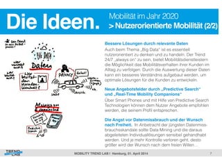 7! 
Die Ideen.! Mobilität im Jahr 2020 
> Nutzerorientierte Mobilität (2/2)! 
Bessere Lösungen durch relevante Daten ! 
Auch beim Thema „Big Data“ ist es essentiell 
nutzerorientiert zu denken und zu handeln. Der Trend 
24/7 „always on“ zu sein, bietet Mobilitätsdienstleistern 
die Möglichkeit das Mobilitätsverhalten ihrer Kunden im 
Alltag zu verfolgen. Durch die Auswertung dieser Daten 
kann ein besseres Verständnis aufgebaut werden, um 
optimale Lösungen für die Kunden zu entwickeln. 
Neue Angebotsfelder durch „Predictive Search“ 
und „Real-Time Mobility Companions“! 
Über Smart Phones und mit Hilfe von Predictive Search 
Technologien können dem Nutzer Angebote empfohlen 
werden, die seinem Profil entsprechen. 
Die Angst vor Datenmissbrauch und der Wunsch 
nach Freiheit. In Anbetracht der jüngsten Datenmiss-brauchsskandale 
sollte Data Mining und die daraus 
abgeleiteten Individuallösungen sensibel gehandhabt 
werden. Und je mehr Kontrolle verloren geht, desto 
größer wird der Wunsch nach dem freien Willen… 
MOBILITY TREND LAB | Hamburg, 01. April 2014! 
 