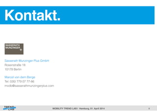 9! 
Kontakt. ! 
Sasserath Munzinger Plus GmbH 
Rosenstraße 18 
10178 Berlin 
Marcel von dem Berge 
Tel: 030/ 779 07 77-86 
mvdb@sasserathmunzingerplus.com 
MOBILITY TREND LAB | Hamburg, 01. April 2014! 