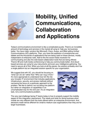 Mobility, Uniﬁed
                                   Communications,
                                   Collaboration
                                   and Applications
                                   
                               

Today's communications environment is like a complicated puzzle. There’s an incredible
amount of technology and services in the market all vying to ‘help you’ do business
better. You have major vendors like Microsoft, Cisco, Avaya, and Mitel selling Uniﬁed
Communications (UC) platforms. Then, you have the explosion of smartphones and
tablets and the thousands of applications that are being used on these devices, mostly
independent of enterprise rules. Add to this the social media revolution for
communicating and also the web-based collaboration tools that are being offered.
There's IM and multi-media conferencing to help you communicate better. And cloud-
based services are vying for your documents and even your intelligence gathering. You
need to secure all of this. When you look at all the pieces, the solution probably won't be
a single platform but an integrated solution speciﬁc for your organization.

We suggest that with UC, you should be focusing on
“what can UC do” rather than “Who can I buy it from.”
It's more appropriate to understand how UC ﬁts into
your broader IT environment that includes applications,
infrastructure, security, and access methods without
narrowing the focus on a particular approach to the
problem. We like to deﬁne it as not being one platform
but rather an integration of capabilities in an
uncomplicated way for the end user. It's an integration
task, not a communications problem.

The very real challenge facing IT teams today is how to properly support the mobility
aspect of this integration requirement. The needs and tools for doing business when
mobile are very different than the tools offered within an enterprise environment. And
decisions made will be different for small to medium size organizations than they are for
larger businesses.

 