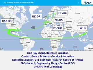 1




                                             FI-CoC
                      UK-DR
USA-IxD                                  NL-USI

                                        IT-EUD               TW-ID




                  Ting-Ray Chang, Research Scientist,
             Context-Aware & Human-Service Interaction
      Research Scientist, VTT Technical Research Centre of Finland
             PhD student, Engineering Design Centre (EDC)
                         University of Cambridge
 