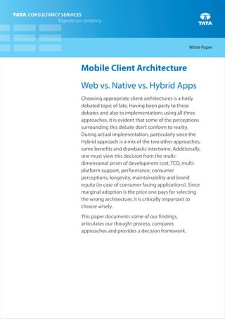 Mobile Client Architecture
Web vs. Native vs. Hybrid Apps
Choosing appropriate client architectures is a hotly
debated topic of late. Having been party to these
debates and also to implementations using all three
approaches, it is evident that some of the perceptions
surrounding this debate don’t conform to reality.
During actual implementation, particularly since the
Hybrid approach is a mix of the two other approaches,
some benefits and drawbacks intertwine. Additionally,
one must view this decision from the multi-
dimensional prism of development cost, TCO, multi-
platform support, performance, consumer
perceptions, longevity, maintainability and brand
equity (in case of consumer facing applications). Since
marginal adoption is the price one pays for selecting
the wrong architecture, it is critically important to
choose wisely.
This paper documents some of our findings,
articulates our thought process, compares
approaches and provides a decision framework.
White Paper
 